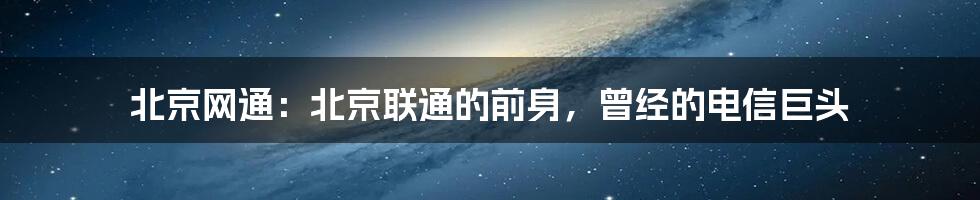 北京网通：北京联通的前身，曾经的电信巨头