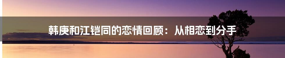 韩庚和江铠同的恋情回顾：从相恋到分手