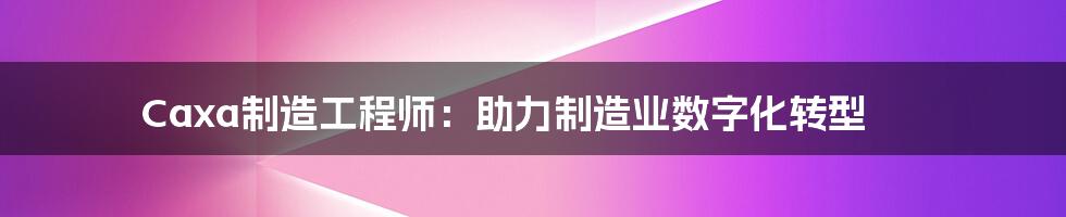 Caxa制造工程师：助力制造业数字化转型