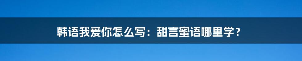 韩语我爱你怎么写：甜言蜜语哪里学？