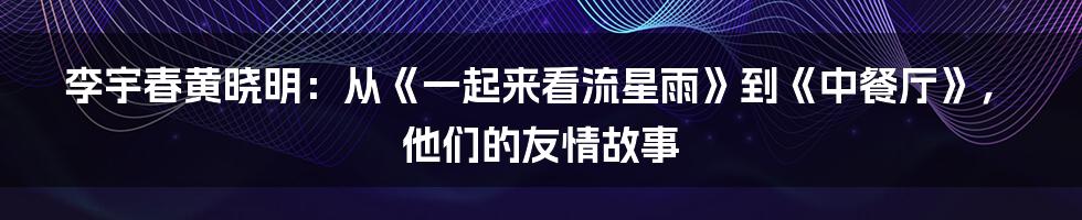 李宇春黄晓明：从《一起来看流星雨》到《中餐厅》，他们的友情故事