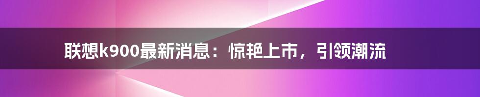 联想k900最新消息：惊艳上市，引领潮流