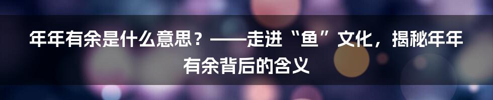 年年有余是什么意思？——走进“鱼”文化，揭秘年年有余背后的含义