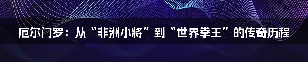 厄尔门罗：从“非洲小将”到“世界拳王”的传奇历程