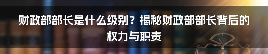 财政部部长是什么级别？揭秘财政部部长背后的权力与职责