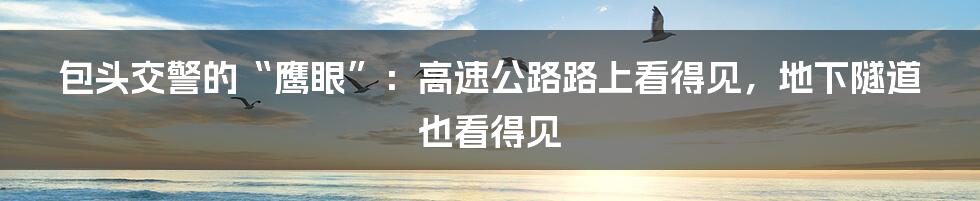 包头交警的“鹰眼”：高速公路路上看得见，地下隧道也看得见