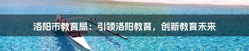 洛阳市教育局：引领洛阳教育，创新教育未来