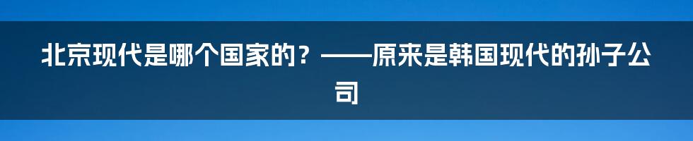 北京现代是哪个国家的？——原来是韩国现代的孙子公司