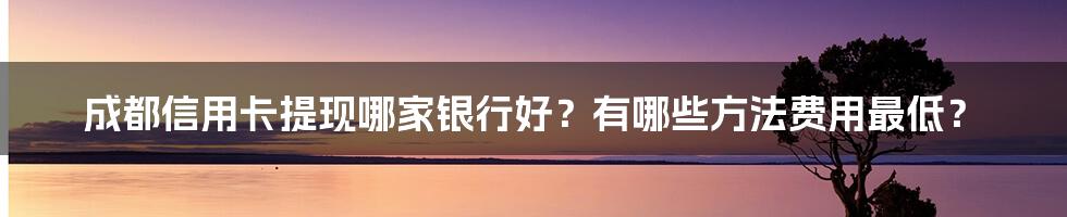 成都信用卡提现哪家银行好？有哪些方法费用最低？