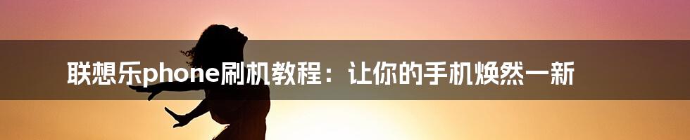 联想乐phone刷机教程：让你的手机焕然一新