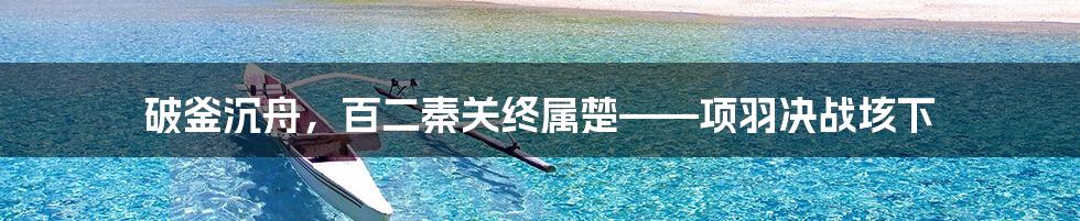 破釜沉舟，百二秦关终属楚——项羽决战垓下