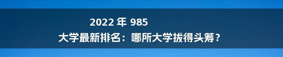 2022 年 985 大学最新排名：哪所大学拔得头筹？