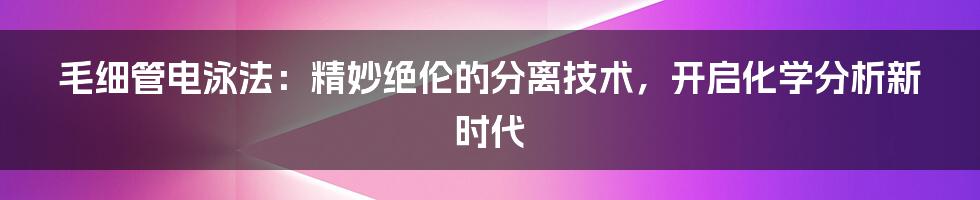 毛细管电泳法：精妙绝伦的分离技术，开启化学分析新时代