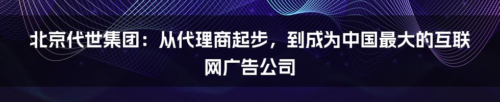 北京代世集团：从代理商起步，到成为中国最大的互联网广告公司