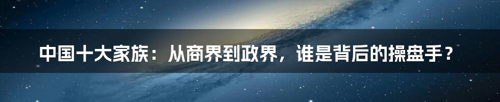 中国十大家族：从商界到政界，谁是背后的操盘手？