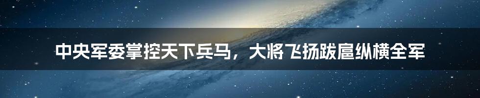 中央军委掌控天下兵马，大将飞扬跋扈纵横全军