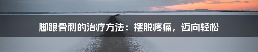 脚跟骨刺的治疗方法：摆脱疼痛，迈向轻松