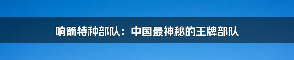 响箭特种部队：中国最神秘的王牌部队