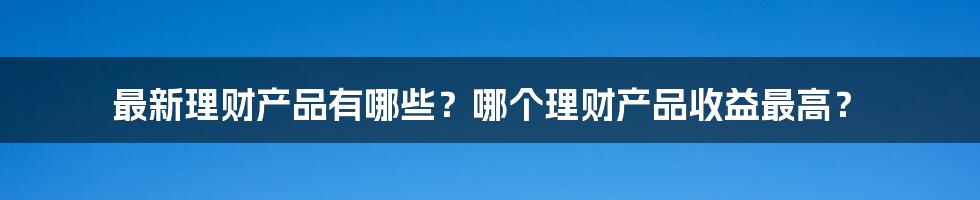 最新理财产品有哪些？哪个理财产品收益最高？