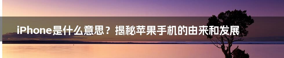 iPhone是什么意思？揭秘苹果手机的由来和发展