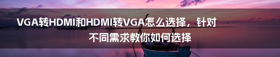 VGA转HDMI和HDMI转VGA怎么选择，针对不同需求教你如何选择