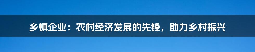 乡镇企业：农村经济发展的先锋，助力乡村振兴