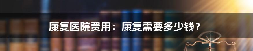 康复医院费用：康复需要多少钱？