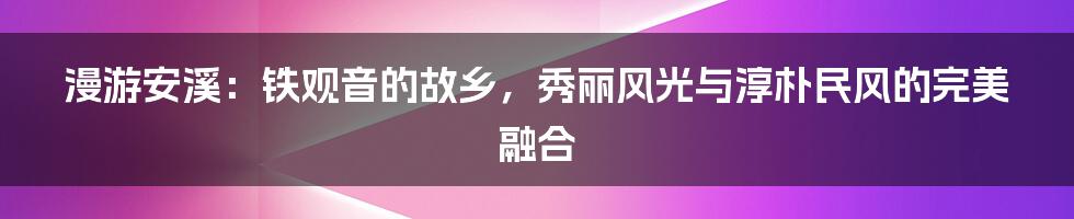 漫游安溪：铁观音的故乡，秀丽风光与淳朴民风的完美融合