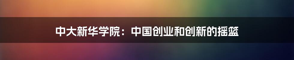 中大新华学院：中国创业和创新的摇篮