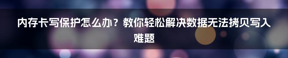 内存卡写保护怎么办？教你轻松解决数据无法拷贝写入难题