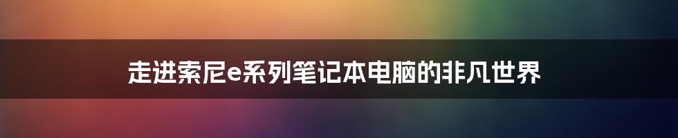 走进索尼e系列笔记本电脑的非凡世界