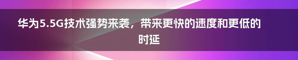 华为5.5G技术强势来袭，带来更快的速度和更低的时延