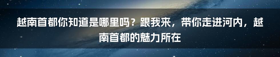 越南首都你知道是哪里吗？跟我来，带你走进河内，越南首都的魅力所在