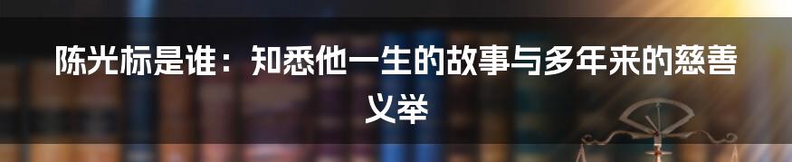 陈光标是谁：知悉他一生的故事与多年来的慈善义举