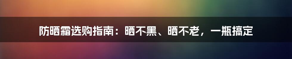 防晒霜选购指南：晒不黑、晒不老，一瓶搞定