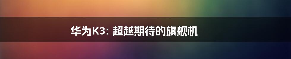 华为K3: 超越期待的旗舰机