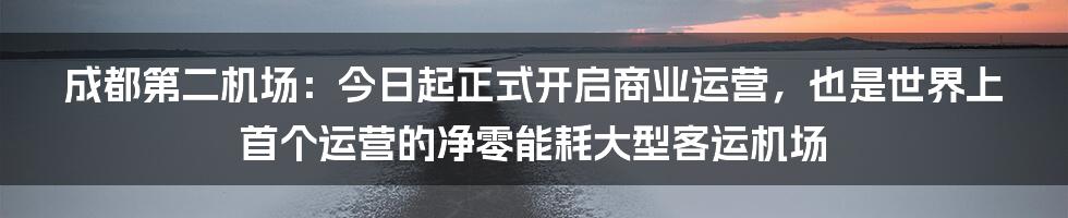 成都第二机场：今日起正式开启商业运营，也是世界上首个运营的净零能耗大型客运机场