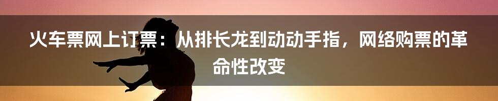 火车票网上订票：从排长龙到动动手指，网络购票的革命性改变