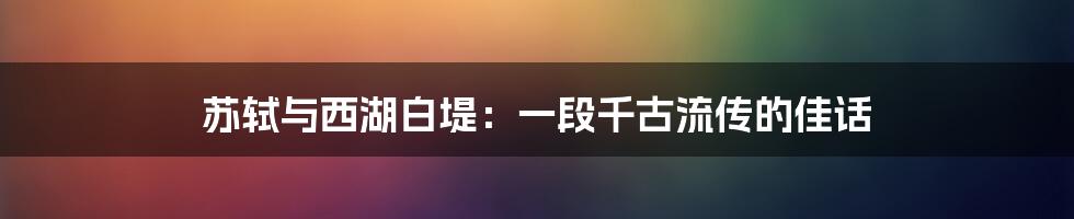 苏轼与西湖白堤：一段千古流传的佳话