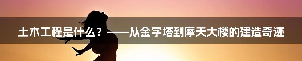 土木工程是什么？——从金字塔到摩天大楼的建造奇迹