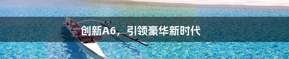 创新A6，引领豪华新时代