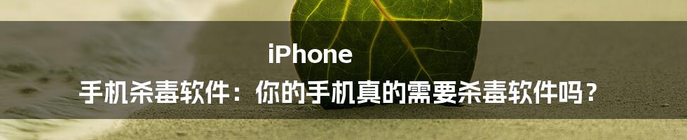 iPhone 手机杀毒软件：你的手机真的需要杀毒软件吗？