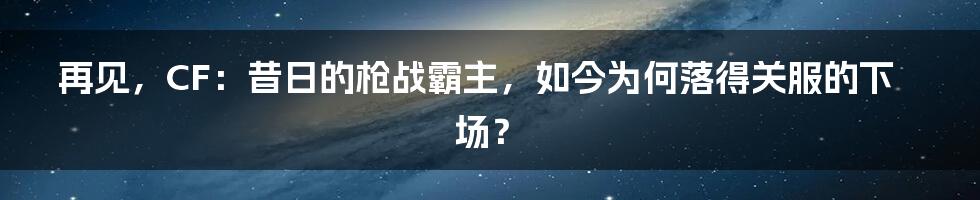 再见，CF：昔日的枪战霸主，如今为何落得关服的下场？