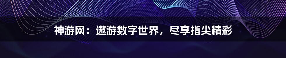 神游网：遨游数字世界，尽享指尖精彩