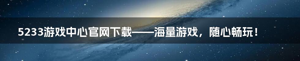 5233游戏中心官网下载——海量游戏，随心畅玩！