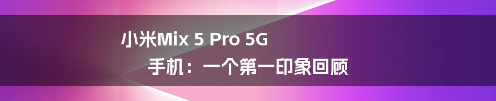 小米Mix 5 Pro 5G 手机：一个第一印象回顾