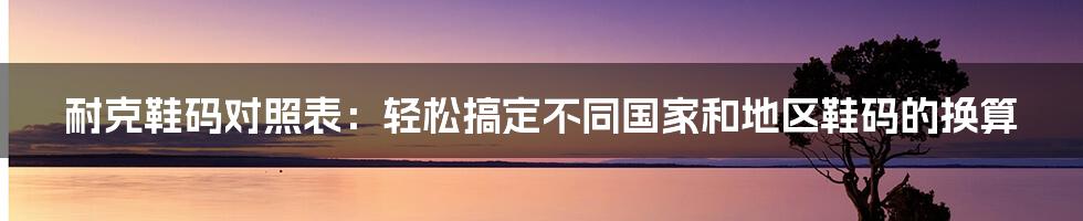 耐克鞋码对照表：轻松搞定不同国家和地区鞋码的换算