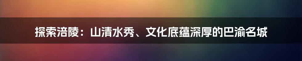 探索涪陵：山清水秀、文化底蕴深厚的巴渝名城