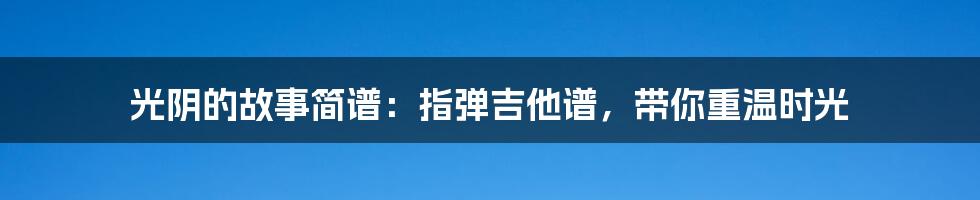 光阴的故事简谱：指弹吉他谱，带你重温时光