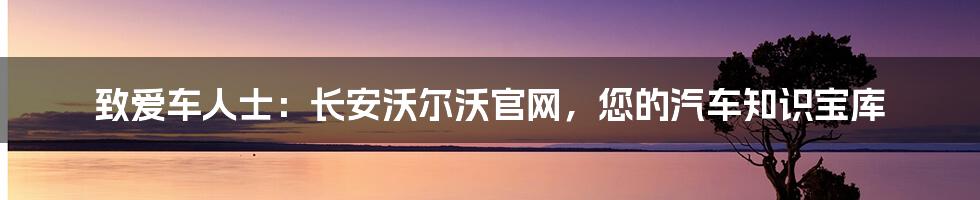 致爱车人士：长安沃尔沃官网，您的汽车知识宝库